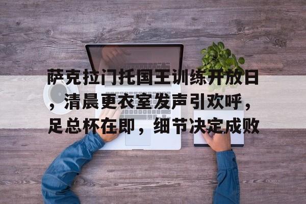 包含萨克拉门托国王训练开放日，清晨更衣室发声引欢呼，足总杯在即，细节决定成败的词条-爱游戏